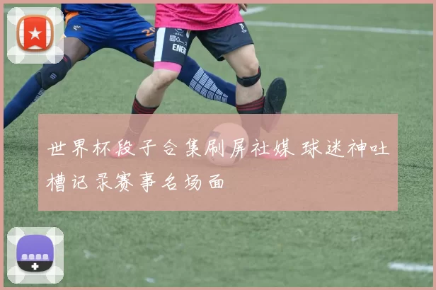 世界杯段子合集刷屏社媒 球迷神吐槽记录赛事名场面