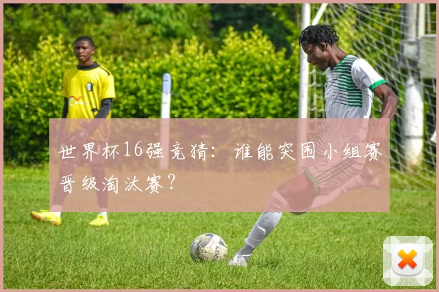 世界杯16强竞猜:谁能突围小组赛晋级淘汰赛?
