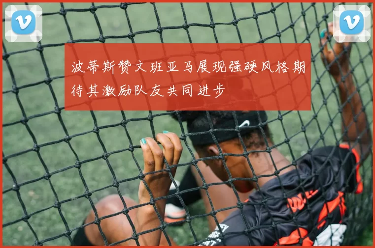 波蒂斯赞文班亚马展现强硬风格期待其激励队友共同进步